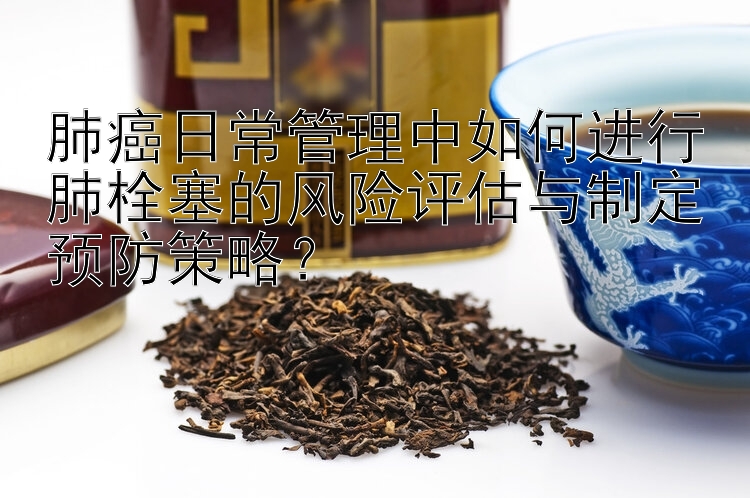 肺癌日常管理中如何进行肺栓塞的风险评估与制定预防策略？